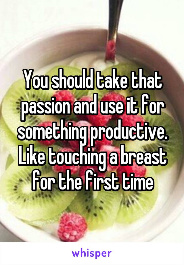 You should take that passion and use it for something productive. Like touching a breast for the first time
