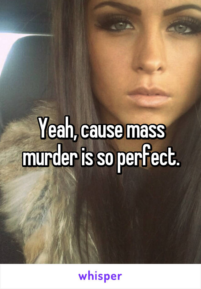 Yeah, cause mass murder is so perfect.