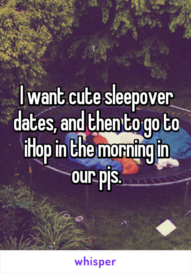 I want cute sleepover dates, and then to go to iHop in the morning in our pjs.