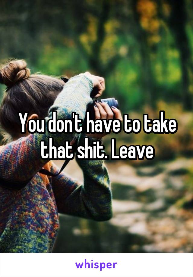 You don't have to take that shit. Leave