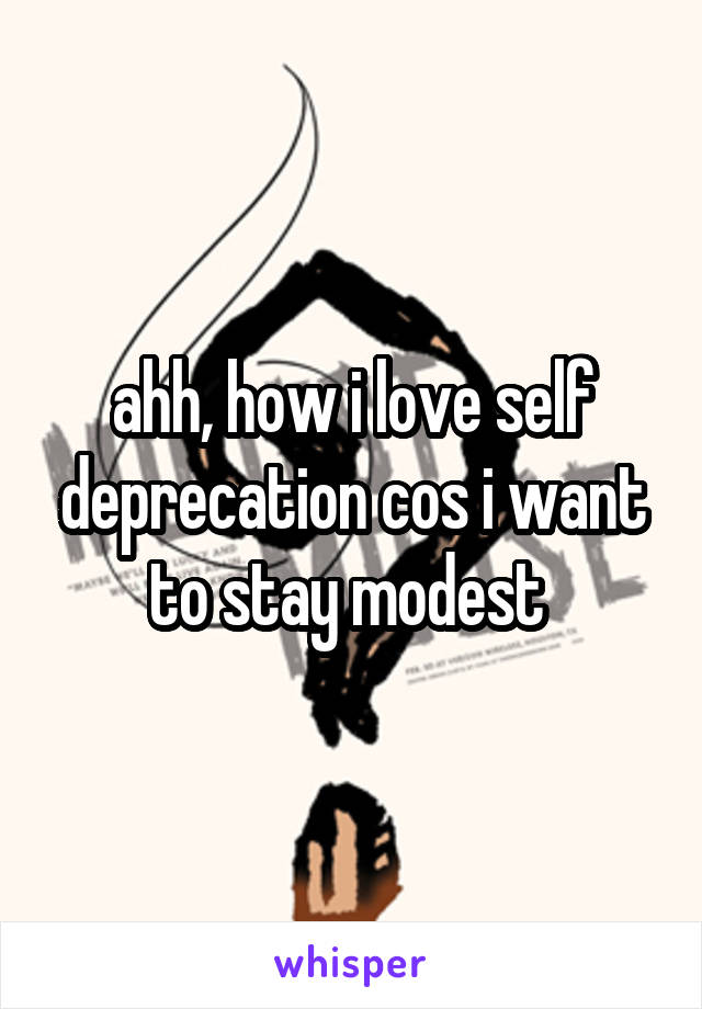 ahh, how i love self deprecation cos i want to stay modest 