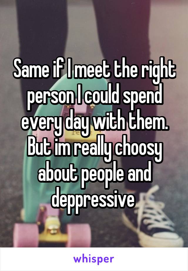 Same if I meet the right person I could spend every day with them. But im really choosy about people and deppressive 