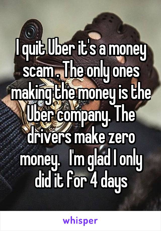 I quit Uber it's a money scam . The only ones making the money is the Uber company. The drivers make zero money.   I'm glad I only did it for 4 days