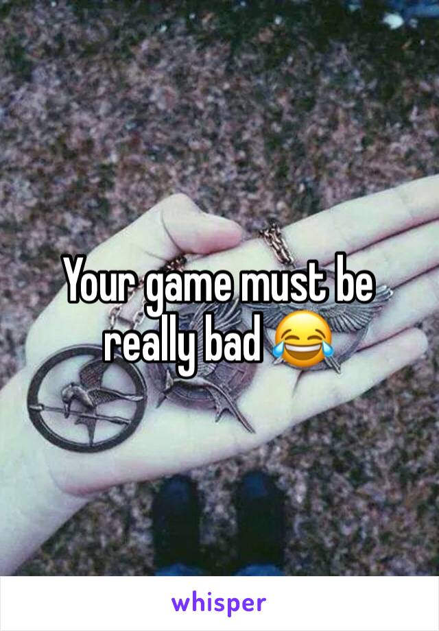 Your game must be really bad 😂