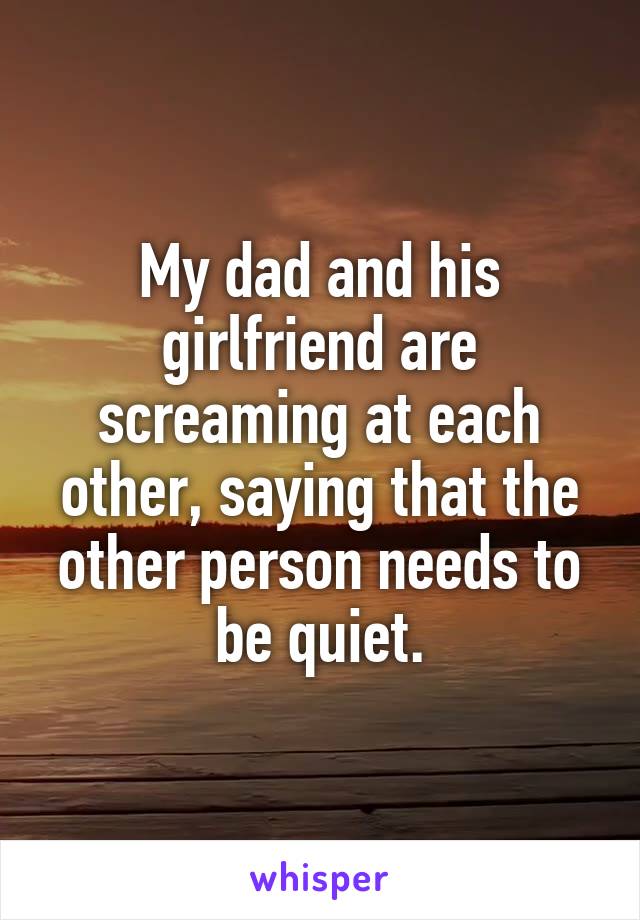 My dad and his girlfriend are screaming at each other, saying that the other person needs to be quiet.