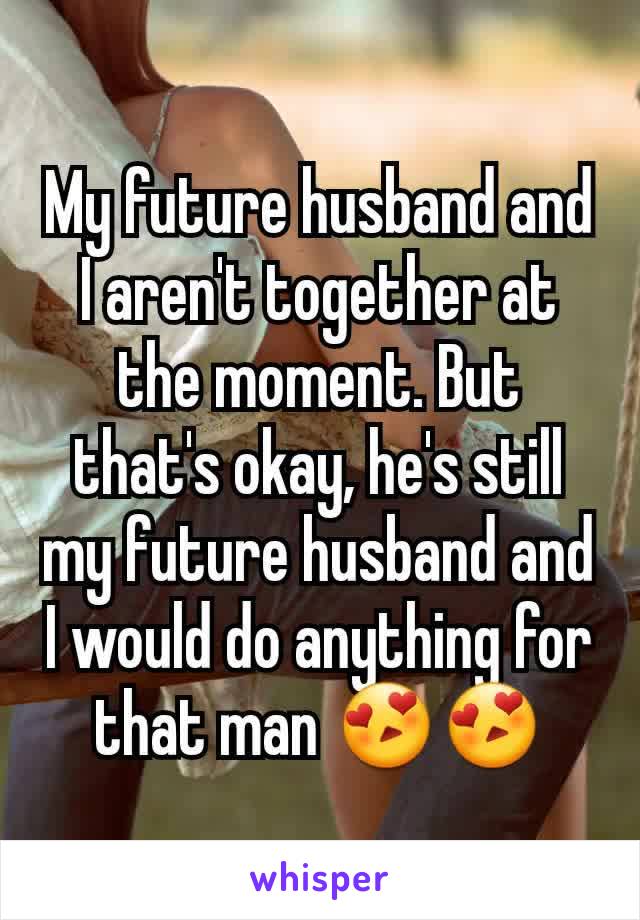 My future husband and I aren't together at the moment. But that's okay, he's still my future husband and I would do anything for that man 😍😍