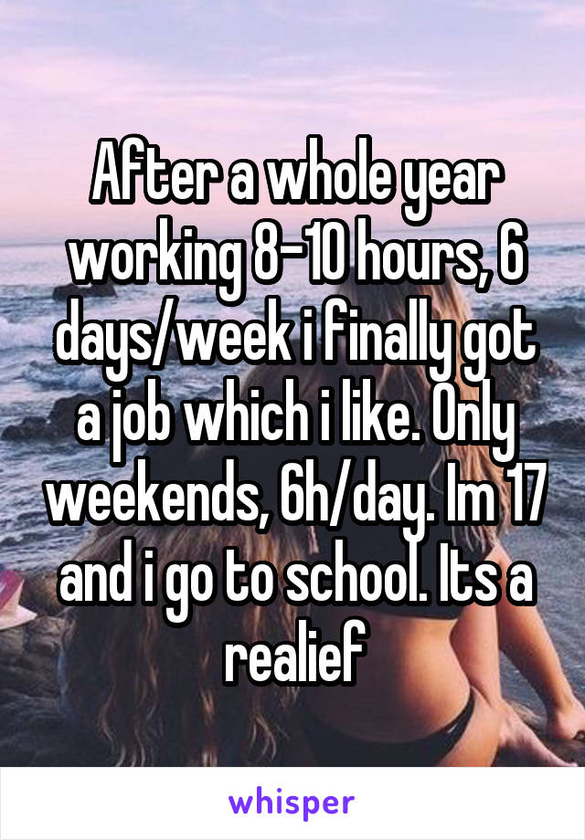 After a whole year working 8-10 hours, 6 days/week i finally got a job which i like. Only weekends, 6h/day. Im 17 and i go to school. Its a realief