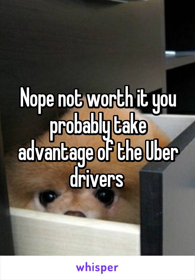 Nope not worth it you probably take advantage of the Uber drivers 