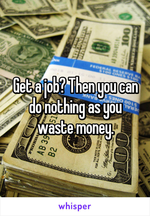 Get a job? Then you can do nothing as you waste money.