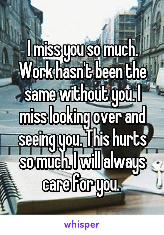 I miss you so much. Work hasn't been the same without you. I miss looking over and seeing you. This hurts so much. I will always care for you. 