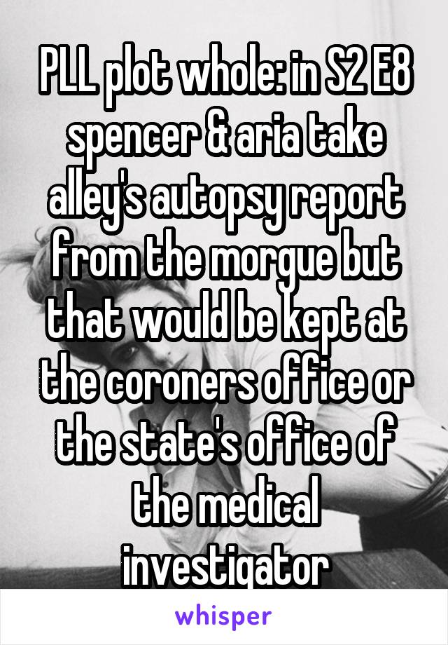 PLL plot whole: in S2 E8 spencer & aria take alley's autopsy report from the morgue but that would be kept at the coroners office or the state's office of the medical investigator