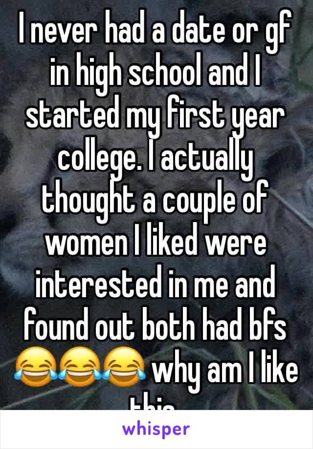 I never had a date or gf in high school and I started my first year college. I actually thought a couple of women I liked were interested in me and found out both had bfs 😂😂😂 why am I like this.