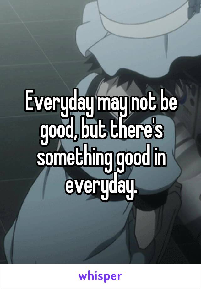 Everyday may not be good, but there's something good in everyday.