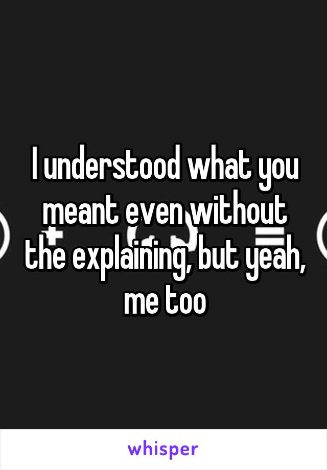 I understood what you meant even without the explaining, but yeah, me too