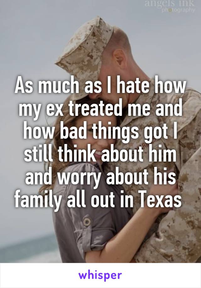 As much as I hate how my ex treated me and how bad things got I still think about him and worry about his family all out in Texas 