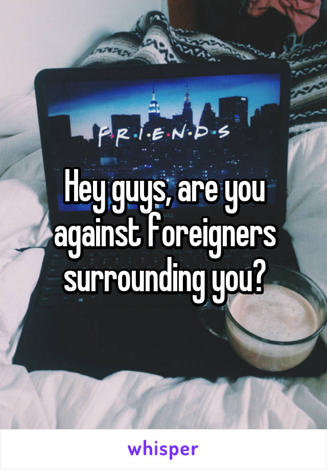 Hey guys, are you against foreigners surrounding you?