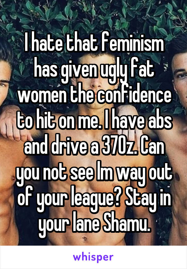 I hate that feminism has given ugly fat women the confidence to hit on me. I have abs and drive a 370z. Can you not see Im way out of your league? Stay in your lane Shamu.