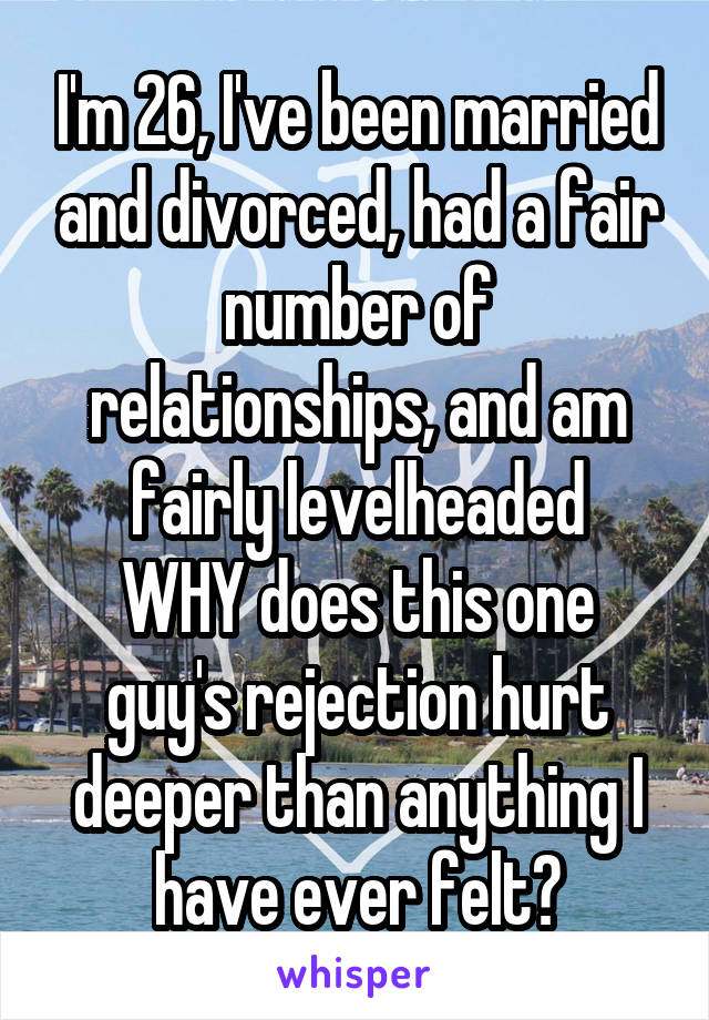 I'm 26, I've been married and divorced, had a fair number of relationships, and am fairly levelheaded
WHY does this one guy's rejection hurt deeper than anything I have ever felt?