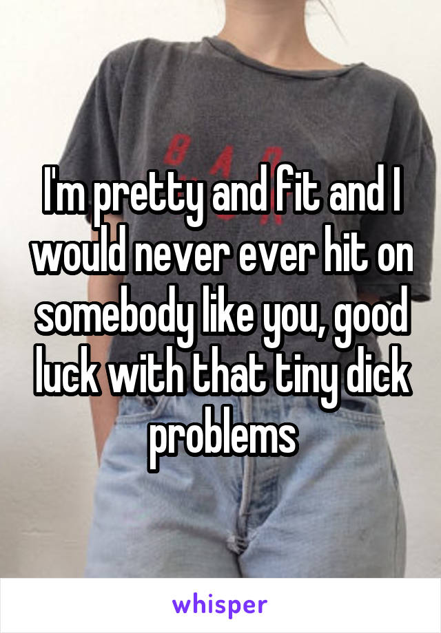I'm pretty and fit and I would never ever hit on somebody like you, good luck with that tiny dick problems