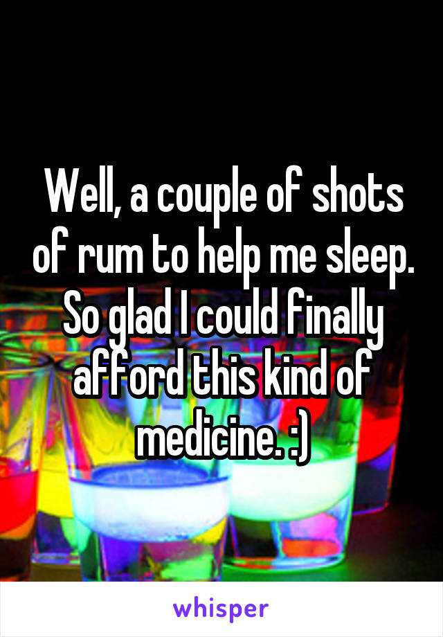 Well, a couple of shots of rum to help me sleep. So glad I could finally afford this kind of medicine. :)