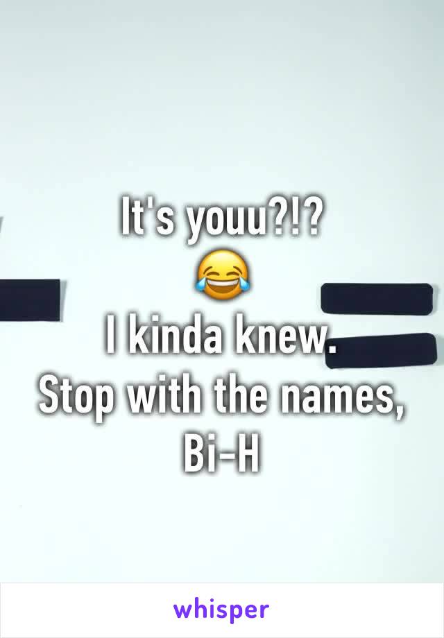 It's youu?!? 
😂 
I kinda knew. 
Stop with the names, 
Bi-H