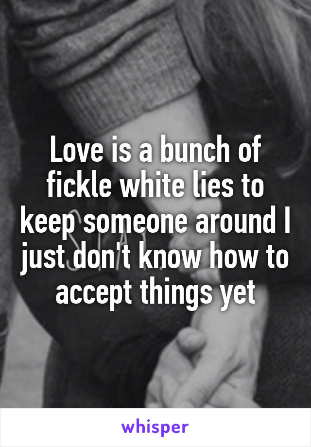 Love is a bunch of fickle white lies to keep someone around I just don't know how to accept things yet