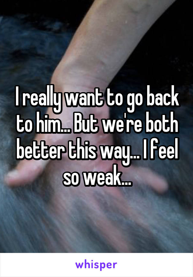 I really want to go back to him... But we're both better this way... I feel so weak...