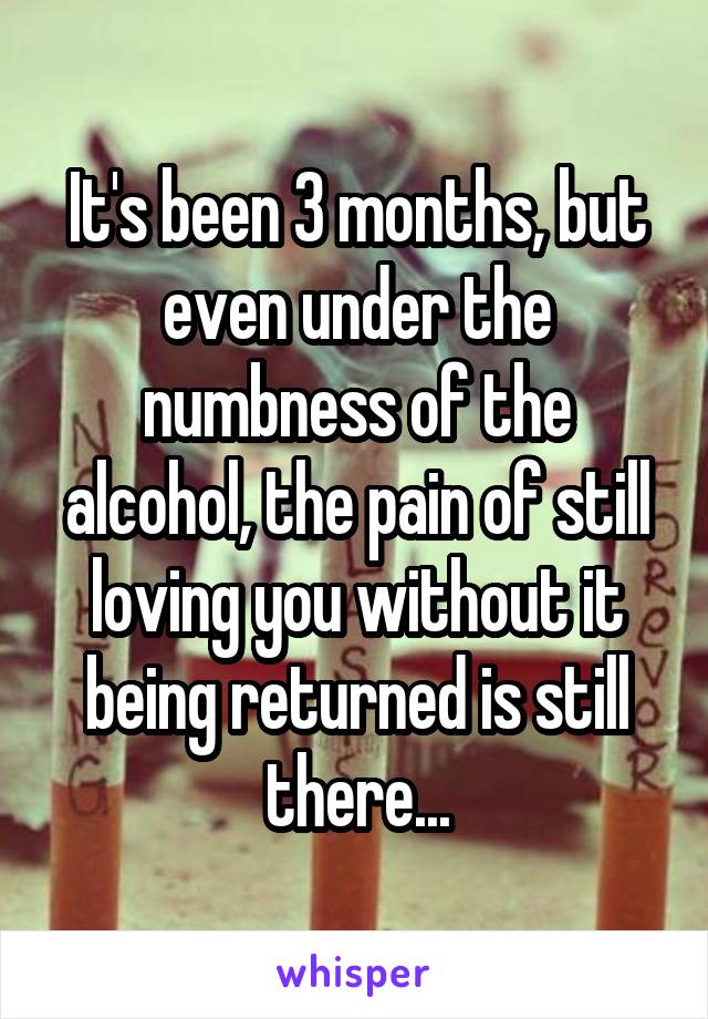 It's been 3 months, but even under the numbness of the alcohol, the pain of still loving you without it being returned is still there...