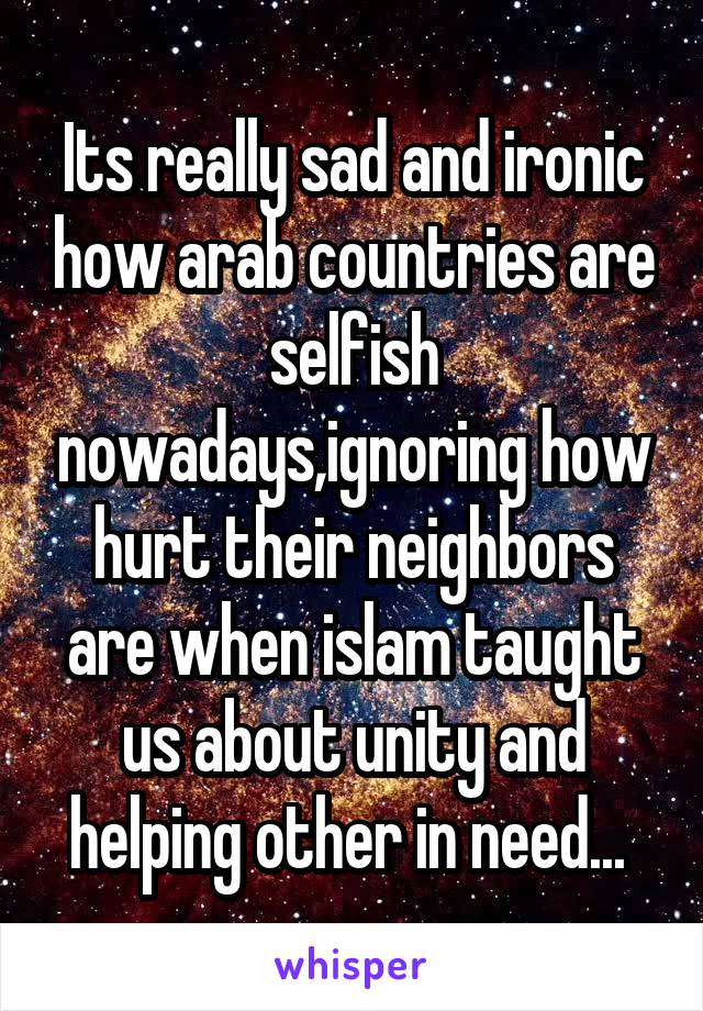 Its really sad and ironic how arab countries are selfish nowadays,ignoring how hurt their neighbors are when islam taught us about unity and helping other in need... 