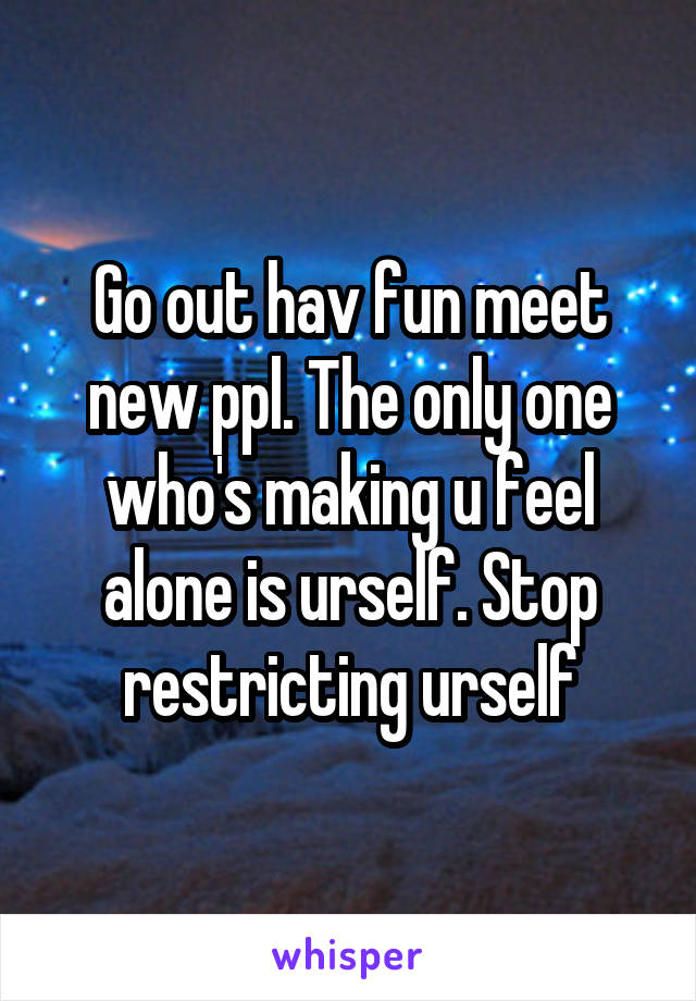 Go out hav fun meet new ppl. The only one who's making u feel alone is urself. Stop restricting urself