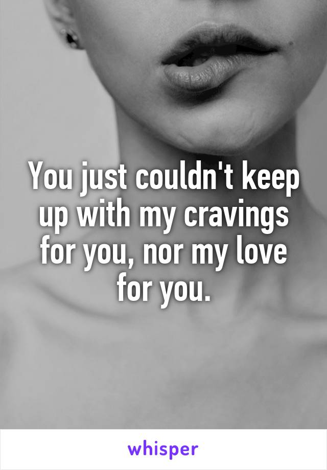 You just couldn't keep up with my cravings for you, nor my love for you.
