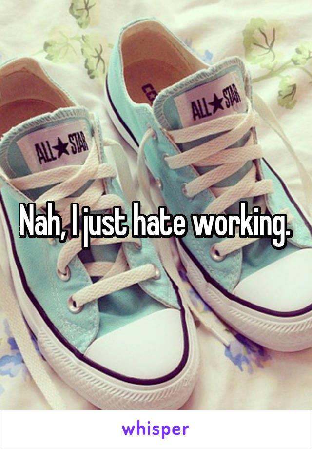 Nah, I just hate working. 