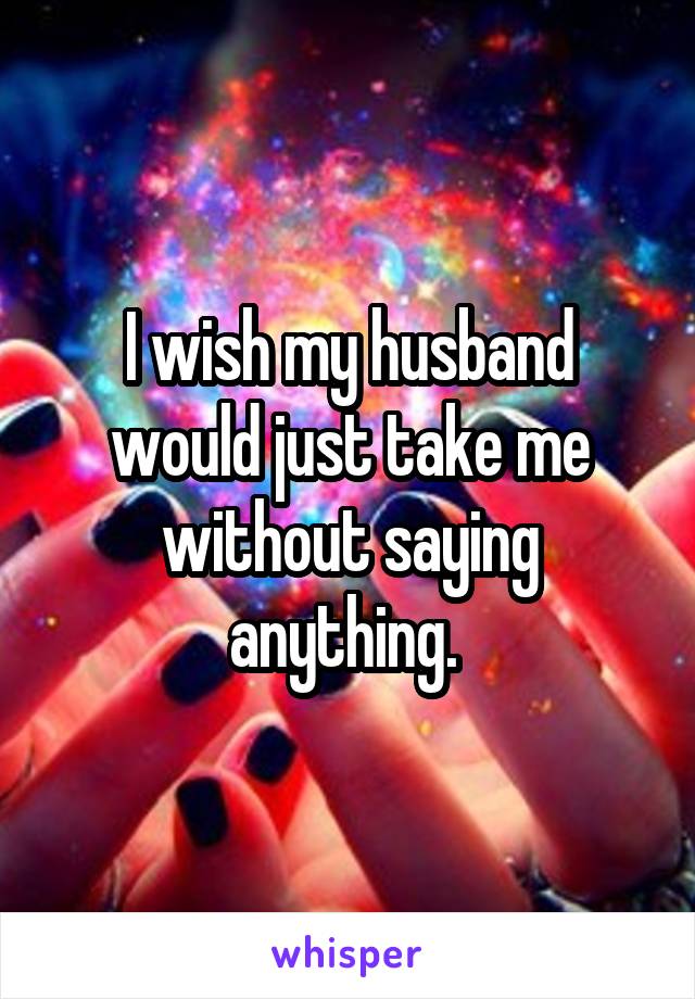 I wish my husband would just take me without saying anything. 