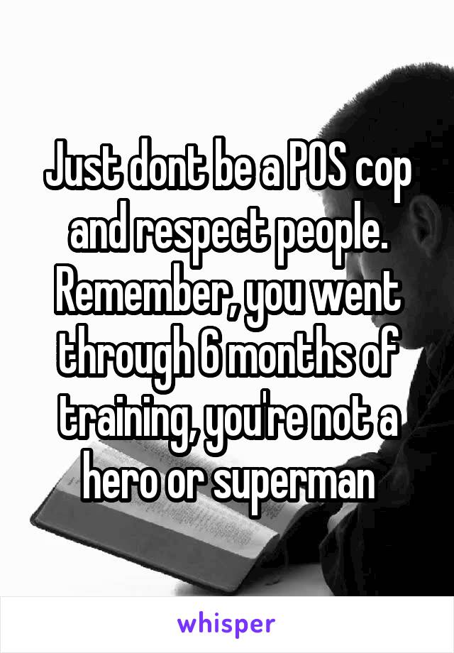 Just dont be a POS cop and respect people. Remember, you went through 6 months of training, you're not a hero or superman