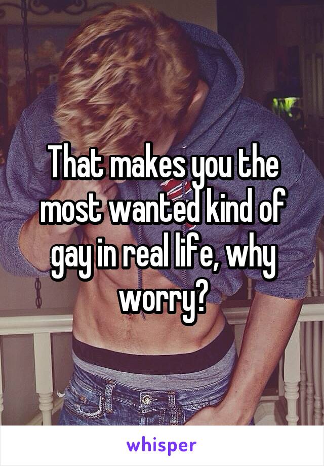 That makes you the most wanted kind of gay in real life, why worry?