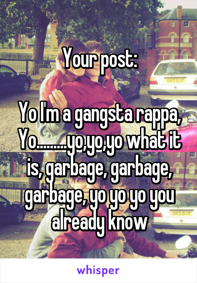 Your post:

Yo I'm a gangsta rappa,
Yo.........yo,yo,yo what it is, garbage, garbage, garbage, yo yo yo you already know