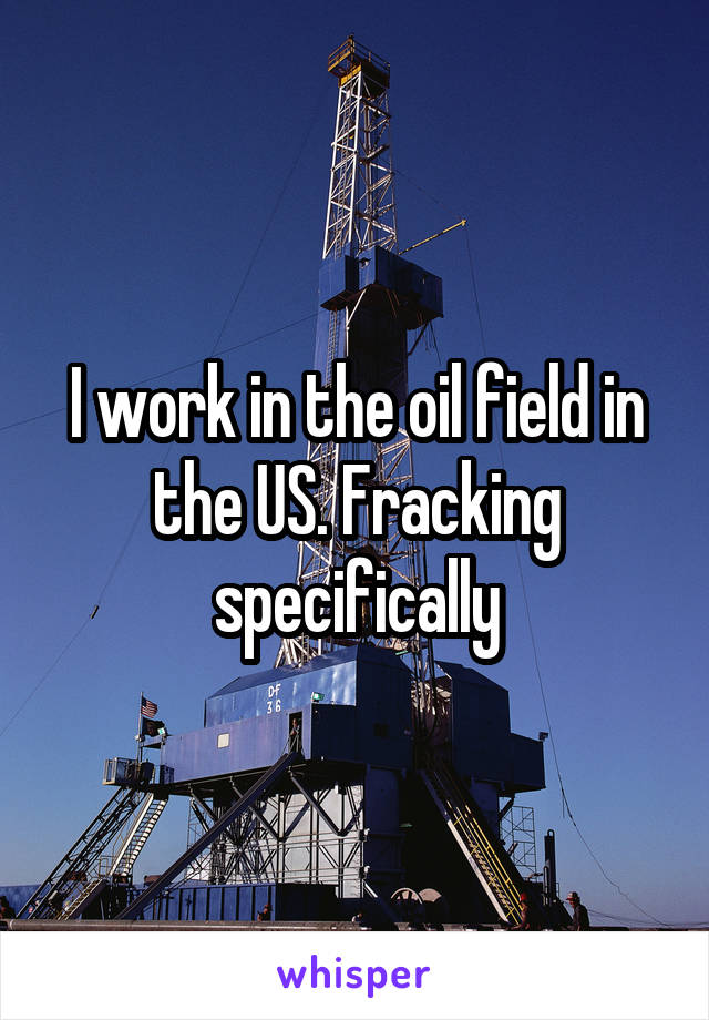 I work in the oil field in the US. Fracking specifically