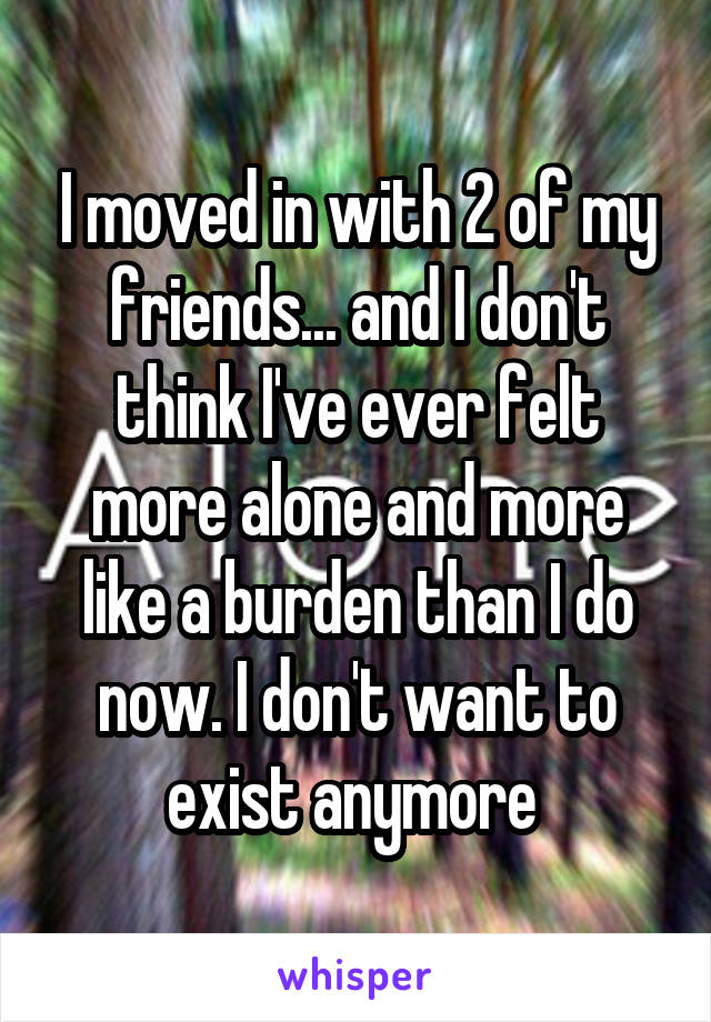 I moved in with 2 of my friends... and I don't think I've ever felt more alone and more like a burden than I do now. I don't want to exist anymore 