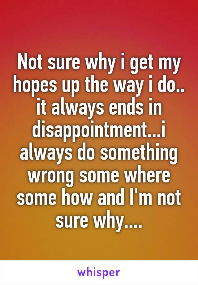 Not sure why i get my hopes up the way i do.. it always ends in disappointment...i always do something wrong some where some how and I'm not sure why....