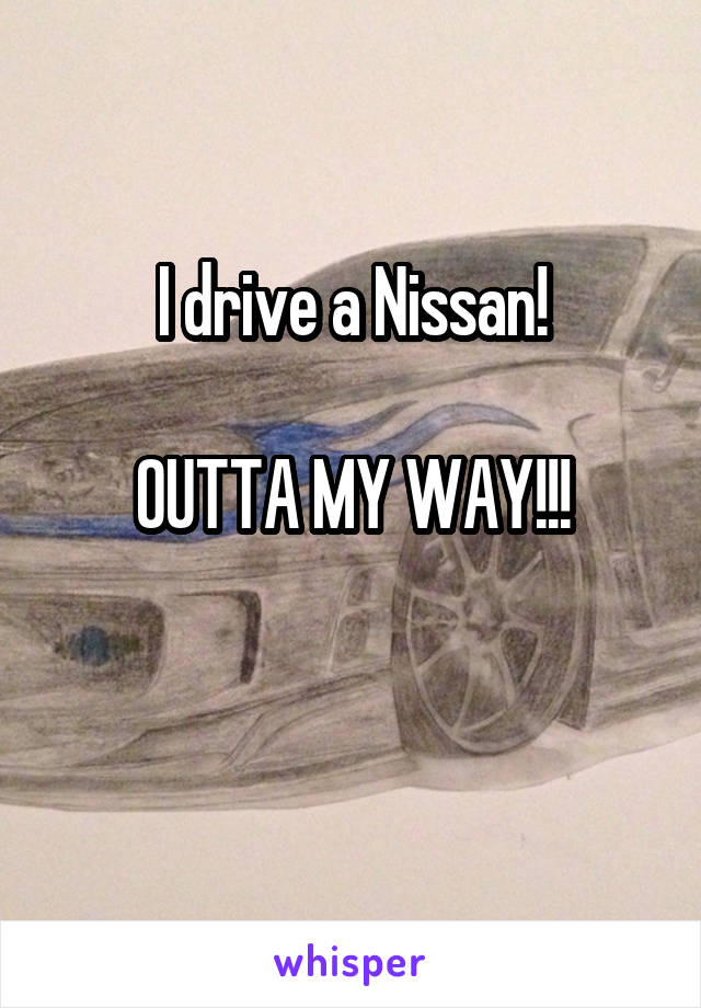 I drive a Nissan!

OUTTA MY WAY!!!

