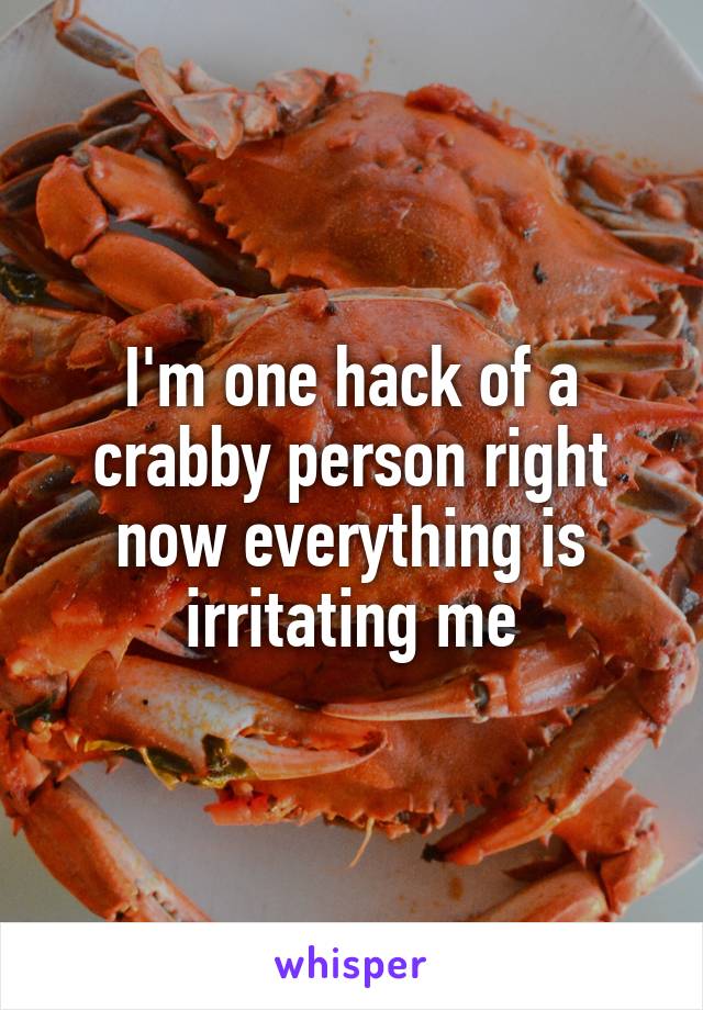 I'm one hack of a crabby person right now everything is irritating me