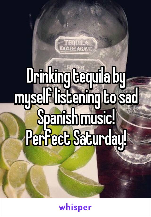 Drinking tequila by myself listening to sad Spanish music!
Perfect Saturday!