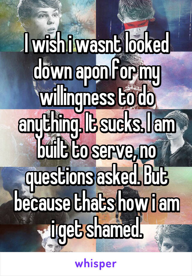 I wish i wasnt looked down apon for my willingness to do anything. It sucks. I am built to serve, no questions asked. But because thats how i am i get shamed.