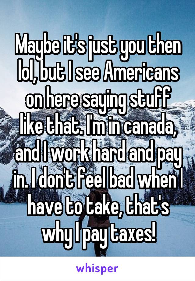 Maybe it's just you then lol, but I see Americans on here saying stuff like that. I'm in canada, and I work hard and pay in. I don't feel bad when I have to take, that's why I pay taxes!