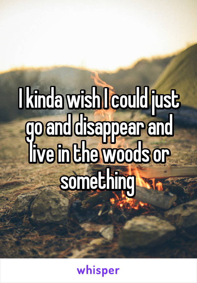 I kinda wish I could just go and disappear and live in the woods or something 