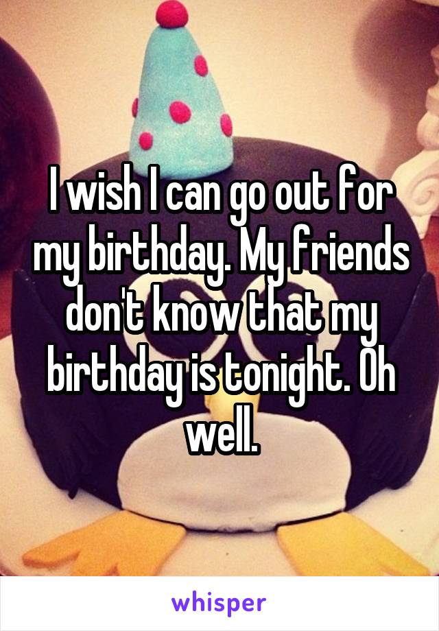 I wish I can go out for my birthday. My friends don't know that my birthday is tonight. Oh well.