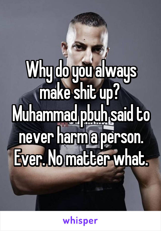 Why do you always make shit up?  Muhammad pbuh said to never harm a person. Ever. No matter what.