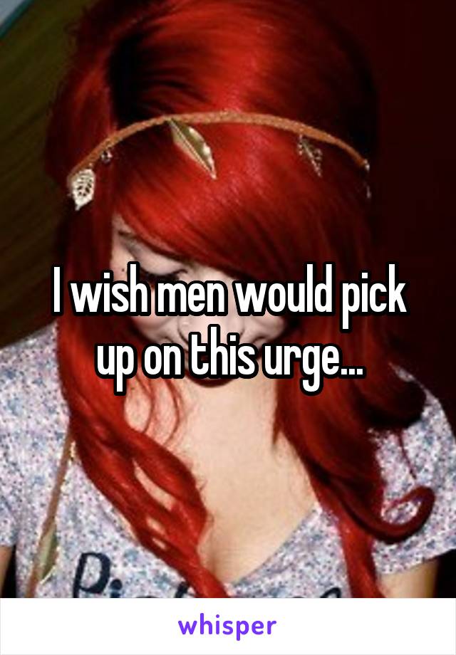 I wish men would pick up on this urge...