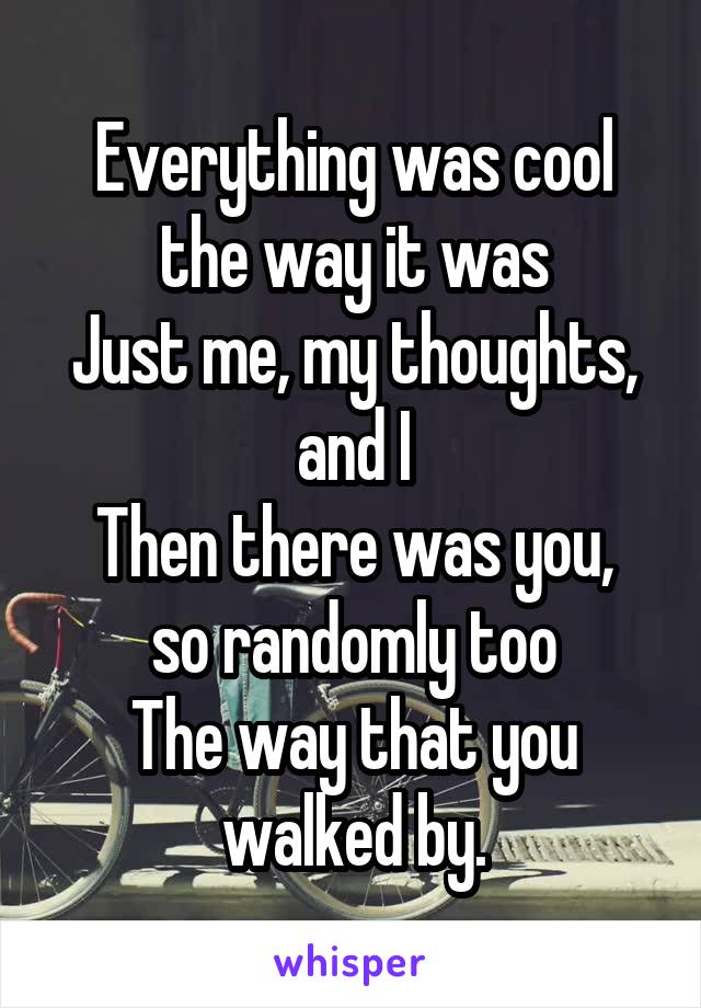 Everything was cool the way it was
Just me, my thoughts, and I
Then there was you, so randomly too
The way that you walked by.