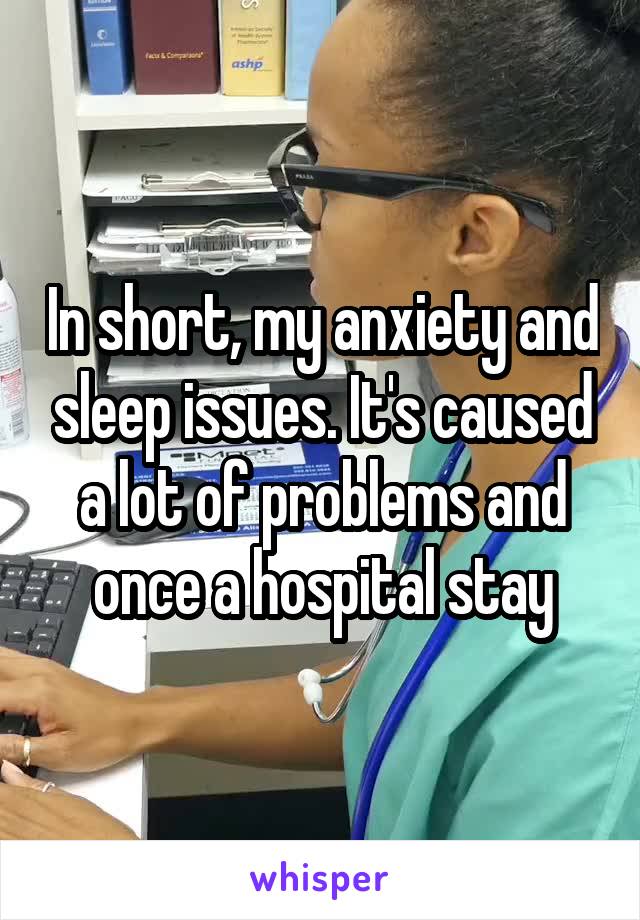 In short, my anxiety and sleep issues. It's caused a lot of problems and once a hospital stay